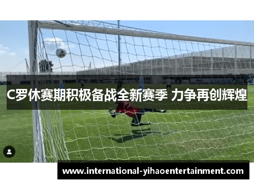 C罗休赛期积极备战全新赛季 力争再创辉煌 C罗休赛期积极备战全新赛季 力争再创辉煌