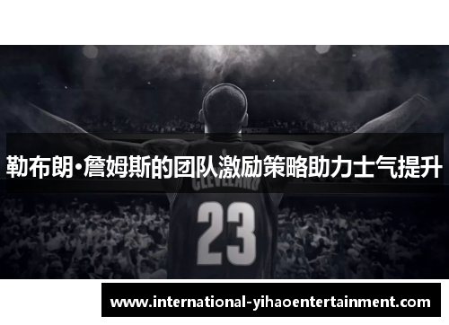 勒布朗·詹姆斯的团队激励策略助力士气提升 勒布朗·詹姆斯的团队激励策略助力士气提升